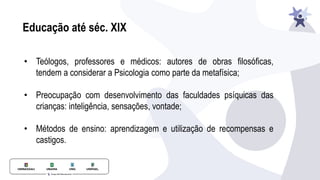 Educação até séc. XIX
• Teólogos, professores e médicos: autores de obras filosóficas,
tendem a considerar a Psicologia como parte da metafísica;
• Preocupação com desenvolvimento das faculdades psíquicas das
crianças: inteligência, sensações, vontade;
• Métodos de ensino: aprendizagem e utilização de recompensas e
castigos.
 