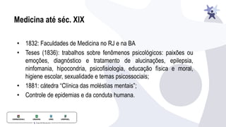 Medicina até séc. XIX
• 1832: Faculdades de Medicina no RJ e na BA
• Teses (1836): trabalhos sobre fenômenos psicológicos: paixões ou
emoções, diagnóstico e tratamento de alucinações, epilepsia,
ninfomania, hipocondria, psicofisiologia, educação física e moral,
higiene escolar, sexualidade e temas psicossociais;
• 1881: cátedra “Clínica das moléstias mentais”;
• Controle de epidemias e da conduta humana.
 