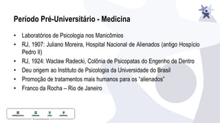 Período Pré-Universitário - Medicina
• Laboratórios de Psicologia nos Manicômios
• RJ, 1907: Juliano Moreira, Hospital Nacional de Alienados (antigo Hospício
Pedro II)
• RJ, 1924: Waclaw Radecki, Colônia de Psicopatas do Engenho de Dentro
• Deu origem ao Instituto de Psicologia da Universidade do Brasil
• Promoção de tratamentos mais humanos para os “alienados”
• Franco da Rocha – Rio de Janeiro
 