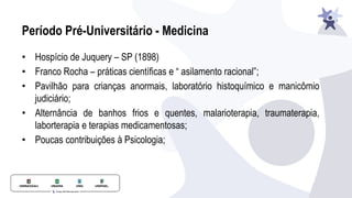 Período Pré-Universitário - Medicina
• Hospício de Juquery – SP (1898)
• Franco Rocha – práticas científicas e “ asilamento racional”;
• Pavilhão para crianças anormais, laboratório histoquímico e manicômio
judiciário;
• Alternância de banhos frios e quentes, malarioterapia, traumaterapia,
laborterapia e terapias medicamentosas;
• Poucas contribuições à Psicologia;
 