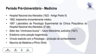 Período Pré-Universitário - Medicina
• Hospital Nacional dos Alienados (1822 - Antigo Pedro II)
• 1902: tratamento eminentemente médico
• 1907: Laboratório de Psicologia Experimental da Clínica Psiquiátrica do
Hospital Nacional dos Alienados (2º lab)
• Setor dos “criminosos loucos” – futuro Manicômio Judiciário (1921)
• Ecletismo como posição hegemônica
• Vínculo explícito com a Psicologia – produção de conhecimentos
• Maurício de Medeiros e Plínio Olinto
 