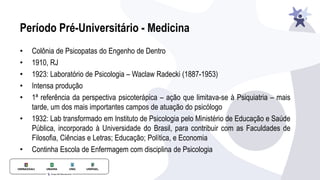 Período Pré-Universitário - Medicina
• Colônia de Psicopatas do Engenho de Dentro
• 1910, RJ
• 1923: Laboratório de Psicologia – Waclaw Radecki (1887-1953)
• Intensa produção
• 1ª referência da perspectiva psicoterápica – ação que limitava-se à Psiquiatria – mais
tarde, um dos mais importantes campos de atuação do psicólogo
• 1932: Lab transformado em Instituto de Psicologia pelo Ministério de Educação e Saúde
Pública, incorporado à Universidade do Brasil, para contribuir com as Faculdades de
Filosofia, Ciências e Letras; Educação; Política, e Economia
• Continha Escola de Enfermagem com disciplina de Psicologia
 