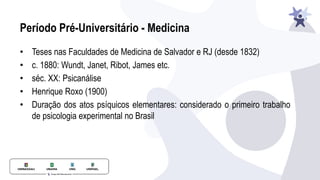 Período Pré-Universitário - Medicina
• Teses nas Faculdades de Medicina de Salvador e RJ (desde 1832)
• c. 1880: Wundt, Janet, Ribot, James etc.
• séc. XX: Psicanálise
• Henrique Roxo (1900)
• Duração dos atos psíquicos elementares: considerado o primeiro trabalho
de psicologia experimental no Brasil
 