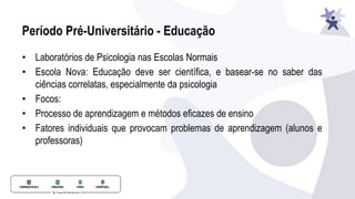 Período Pré-Universitário - Educação
• Laboratórios de Psicologia nas Escolas Normais
• Escola Nova: Educação deve ser científica, e basear-se no saber das
ciências correlatas, especialmente da psicologia
• Focos:
• Processo de aprendizagem e métodos eficazes de ensino
• Fatores individuais que provocam problemas de aprendizagem (alunos e
professoras)
 