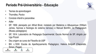 Período Pré-Universitário - Educação
• Teorias da aprendizagem
• Thorndike, Pavlov
• Conduta infantil e psicanálise
• Adler
• SP, 1906: planejado por Alfred Binet, instalado por Medeiros e Albuquerque (William
James, hipnose e fisiologia do sistema nervoso) e Manuel Bomfim, no Pedagogium
(Museu pedagógico)
• SP, 1914: Laboratório de Pedagogia Experimental; Escola Normal de SP, dirigido por
Ugo Pizzoli
• Deu origem ao curso de Filosofia da USP
• BH, c.1930: Escola de Aperfeiçoamento Pedagógico; Helena Antipoff (Claparède,
Simon, Piaget)
 
