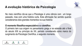 A evolução histórica da Psicologia
No meio científico diz-se que a Psicologia é uma ciência com um longo
passado, mas com uma história curta. Esta afirmação faz sentido quando
consideramos dois grandes momentos na sua história:
O momento filosófico-especulativo e o científico.
O primeiro tem sua origem no pensamento grego e se estende até o final
do século XIX ou princípio do XX, período considerado como marco do
surgimento da Psicologia Científica, o segundo momento.
 