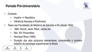 Período Pré-Universitário
• Contexto
• Império => República
• Influência francesa e Positivismo
• Teses nas Faculdades de Medicina de Salvador e RJ (desde 1832)
• 1880: Wundt, Janet, Ribot, James etc.
• Séc. XX: Psicanálise
• Henrique Roxo (1900)
• Duração dos atos psíquicos elementares: considerado o primeiro
trabalho de psicologia experimental no Brasil
 