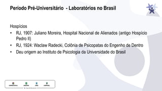 Período Pré-Universitário - Laboratórios no Brasil
Hospícios
• RJ, 1907: Juliano Moreira, Hospital Nacional de Alienados (antigo Hospício
Pedro II)
• RJ, 1924: Waclaw Radecki, Colônia de Psicopatas do Engenho de Dentro
• Deu origem ao Instituto de Psicologia da Universidade do Brasil
 