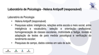 Laboratório de Psicologia
• Helena Antipoff (responsável)
• Pesquisas sobre: inteligência, relações entre escola e meio social, entre
inteligência e vocabulário, seleção e orientação profissional,
homogeneização de classes escolares, motricidade e fadiga, revisão e
adaptação de testes de para medida psicológica e verificação do
rendimento escolar;
• Pesquisas de campo, dados coletas em sala de aula;
Laboratório de Psicologia - Helena Antipoff (responsável)
 