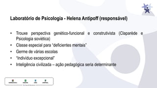 • Trouxe perspectiva genético-funcional e construtivista (Claparède e
Psicologia soviética)
• Classe especial para “deficientes mentais”
• Germe de várias escolas
• “Indivíduo excepcional”
• Inteligência civilizada – ação pedagógica seria determinante
Laboratório de Psicologia - Helena Antipoff (responsável)
 