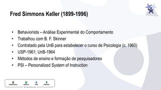 Fred Simmons Keller (1899-1996)
• Behaviorista – Análise Experimental do Comportamento
• Trabalhou com B. F. Skinner
• Contratado pela UnB para estabelecer o curso de Psicologia (c. 1960)
• USP-1961; UnB-1964
• Métodos de ensino e formação de pesquisadores
• PSI – Personalized System of Instruction
 