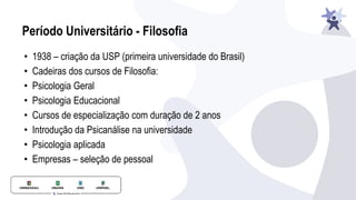 Período Universitário - Filosofia
• 1938 – criação da USP (primeira universidade do Brasil)
• Cadeiras dos cursos de Filosofia:
• Psicologia Geral
• Psicologia Educacional
• Cursos de especialização com duração de 2 anos
• Introdução da Psicanálise na universidade
• Psicologia aplicada
• Empresas – seleção de pessoal
 