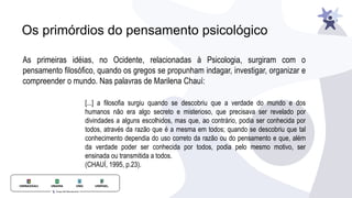 Os primórdios do pensamento psicológico
As primeiras idéias, no Ocidente, relacionadas à Psicologia, surgiram com o
pensamento filosófico, quando os gregos se propunham indagar, investigar, organizar e
compreender o mundo. Nas palavras de Marilena Chauí:
[...] a filosofia surgiu quando se descobriu que a verdade do mundo e dos
humanos não era algo secreto e misterioso, que precisava ser revelado por
divindades a alguns escolhidos, mas que, ao contrário, podia ser conhecida por
todos, através da razão que é a mesma em todos; quando se descobriu que tal
conhecimento dependia do uso correto da razão ou do pensamento e que, além
da verdade poder ser conhecida por todos, podia pelo mesmo motivo, ser
ensinada ou transmitida a todos.
(CHAUÍ, 1995, p.23).
 
