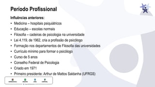 Período Profissional
Influências anteriores:
• Medicina – hospitais psiquiátricos
• Educação – escolas normais
• Filosofia – cadeiras de psicologia na universidade
• Lei 4.119, de 1962, cria a profissão de psicólogo
• Formação nos departamentos de Filosofia das universidades
• Currículo mínimo para formar o psicólogo
• Curso de 5 anos
• Conselho Federal de Psicologia
• Criado em 1971
• Primeiro presidente: Arthur de Mattos Saldanha (UFRGS)
 