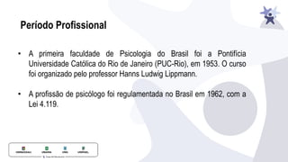 Período Profissional
• A primeira faculdade de Psicologia do Brasil foi a Pontifícia
Universidade Católica do Rio de Janeiro (PUC-Rio), em 1953. O curso
foi organizado pelo professor Hanns Ludwig Lippmann.
• A profissão de psicólogo foi regulamentada no Brasil em 1962, com a
Lei 4.119.
 