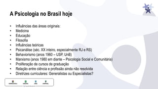 A Psicologia no Brasil hoje
• Influências das áreas originais:
• Medicina
• Educação
• Filosofia
• Influências teóricas
• Psicanálise (séc. XX inteiro, especialmente RJ e RS)
• Behaviorismo (anos 1960 – USP, UnB)
• Marxismo (anos 1980 em diante – Psicologia Social e Comunitária)
• Proliferação de cursos de graduação
• Relação entre ciência e profissão ainda não resolvida
• Diretrizes curriculares: Generalistas ou Especialistas?
 