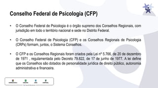 Conselho Federal de Psicologia (CFP)
• O Conselho Federal de Psicologia é o órgão supremo dos Conselhos Regionais, com
jurisdição em todo o território nacional e sede no Distrito Federal.
• O Conselho Federal de Psicologia (CFP) e os Conselhos Regionais de Psicologia
(CRPs) formam, juntos, o Sistema Conselhos.
• O CFP e os Conselhos Regionais foram criados pela Lei nº 5.766, de 20 de dezembro
de 1971 , regulamentada pelo Decreto 79.822, de 17 de junho de 1977. A lei define
que os Conselhos são dotados de personalidade jurídica de direito público, autonomia
administrativa e financeira.
 