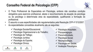 Conselho Federal de Psicologia (CFP)
• O Título Profissional de Especialista em Psicologia, embora não constitua condição
obrigatória para exercício profissional, atesta o reconhecimento da atuação da psicóloga
ou do psicólogo à determinada área da especialidade, qualificando a formação do
profissional.
• O assunto e suas especificidades são regulamentados pela Resolução CFP nº 013/2007.
• As especialidades concedidas atualmente são as seguintes:
✓ Psicologia Escolar/Educacional;
✓ Psicologia Organizacional e do Trabalho;
✓ Psicologia de Tráfego;
✓ Psicologia Jurídica;
✓ Psicologia do Esporte;
✓ Psicologia Clínica;
✓ Psicologia Hospitalar;
✓ Psicopedagogia;
✓ Psicomotricidade;
✓ Psicologia Social;
✓ Neuropsicologia;
✓ Psicologia em Saúde;
✓ Avaliação Psicológica.
 