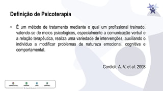 Definição de Psicoterapia
• É um método de tratamento mediante o qual um profissional treinado,
valendo-se de meios psicológicos, especialmente a comunicação verbal e
a relação terapêutica, realiza uma variedade de intervenções, auxiliando o
indivíduo a modificar problemas de natureza emocional, cognitiva e
comportamental.
Cordioli, A. V. et al. 2008
 