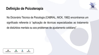 Definição de Psicoterapia
No Dicionário Técnico de Psicologia (CABRAL, NICK, 1982) encontramos um
significado referente à “aplicação de técnicas especializadas ao tratamento
de distúrbios mentais ou aos problemas de ajustamento cotidiano”
 