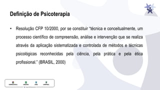 Definição de Psicoterapia
• Resolução CFP 10/2000, por se constituir “técnica e conceitualmente, um
processo científico de compreensão, análise e intervenção que se realiza
através da aplicação sistematizada e controlada de métodos e técnicas
psicológicas reconhecidas pela ciência, pela prática e pela ética
profissional.” (BRASIL, 2000)
 