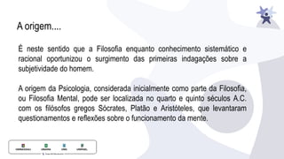 A origem....
É neste sentido que a Filosofia enquanto conhecimento sistemático e
racional oportunizou o surgimento das primeiras indagações sobre a
subjetividade do homem.
A origem da Psicologia, considerada inicialmente como parte da Filosofia,
ou Filosofia Mental, pode ser localizada no quarto e quinto séculos A.C.
com os filósofos gregos Sócrates, Platão e Aristóteles, que levantaram
questionamentos e reflexões sobre o funcionamento da mente.
 