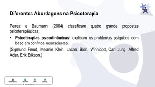 Diferentes Abordagens na Psicoterapia
Perrez e Baumann (2004) classificam quatro grande propostas
psicoterapêuticas:
• Psicoterapias psicodinâmicas: explicam os problemas psíquicos com
base em conflitos inconscientes.
(Sigmund Freud, Melanie Klein, Lacan, Bion, Winnicott, Carl Jung, Alfred
Adler, Erik Erikson.)
 