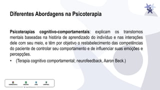 Diferentes Abordagens na Psicoterapia
Psicoterapias cognitivo-comportamentais: explicam os transtornos
mentais baseadas na história de aprendizado do indivíduo e nas interações
dele com seu meio, e têm por objetivo o restabelecimento das competências
do paciente de controlar seu comportamento e de influenciar suas emoções e
percepções.
• (Terapia cognitivo comportamental; neurofeedback, Aaron Beck.)
 