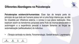 Diferentes Abordagens na Psicoterapia
Psicoterapias existencial-humanistas: Esse tipo de terapia parte do
princípio de que todo ser humano possui em si uma força interna que, se não
for impedida por influência externa, o conduz à sua plena realização. Elas
explicam assim os transtornos psíquicos como fruto da incongruência entre a
autoimagem e a experiência pessoal e buscam fomentar as forças de
autorrealização (selfatualisation) do indivíduo.
• (Terapia centrada no cliente, Fenomenologia, Gestalt-terapia, Logoterapia)
 