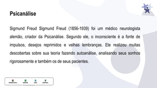 Psicanálise
Sigmund Freud Sigmund Freud (1856-1939) foi um médico neurologista
alemão, criador da Psicanálise. Segundo ele, o inconsciente é a fonte de
impulsos, desejos reprimidos e velhas lembranças. Ele realizou muitas
descobertas sobre sua teoria fazendo autoanálise, analisando seus sonhos
rigorosamente e também os de seus pacientes.
 