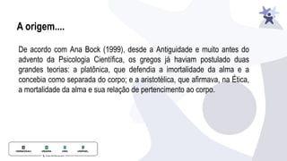A origem....
De acordo com Ana Bock (1999), desde a Antiguidade e muito antes do
advento da Psicologia Científica, os gregos já haviam postulado duas
grandes teorias: a platônica, que defendia a imortalidade da alma e a
concebia como separada do corpo; e a aristotélica, que afirmava, na Ética,
a mortalidade da alma e sua relação de pertencimento ao corpo.
 
