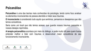 Psicanálise
Psicanálise é uma das teorias mais conhecidas da psicologia, tendo como foco analisar
os elementos inconscientes da pessoa atendida e tratar seus traumas.
O inconsciente é considerado tudo aquilo que sentimos, pensamos e desejamos que não
temos consciência.
Seria como um local que não temos acesso, que guarda nossos traumas passados e
nossos desejos reprimidos.
A terapia psicanalítica acontece por meio do diálogo, e pode muito útil para quem busca
entender melhor e lidar com traumas e desenvolver maior consciência de seu
funcionamento inconsciente.
 