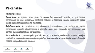 Psicanálise
Primeira Tópica
Consciente: é apenas uma parte de nosso funcionamento mental, o que temos
consciência do que pensamos, sentimos, falamos e fazemos, sendo constituído pelas
ideias que estamos cientes no momento.
Pré-Consciente: é constituído por elementos inconscientes que podem se tornar
conscientes quando direcionamos a atenção para eles, podendo ser percebido nos
sonhos ou nos atos falhos, por exemplo.
Inconsciente: é composto pelo que não temos consciência, onde estão nossos desejos
reprimidos, conteúdos censurados e pulsões inacessíveis à consciência, que inﬂuencia
nossos comportamentos e ações.
 