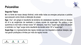 Psicanálise
Segunda Tópica
Id: é a fonte de nosso desejo libidinal, onde estão todas as energias psíquicas e pulsões
que possuem como intuito a obtenção do prazer.
Ego: ("eu", em grego) é resultante da tentativa de estabelecer equilíbrio entre os desejos
do id e as exigências da realidade e ordens morais do super-ego. Na prática o que
queremos é viver todo o tempo nosso "id" (desejos), mas há o "super-ego" para nos proibir
e controlar, e o "ego" surge como resultante da tensão entre “id” e “super-ego”.
Super-Ego: é o representante das regras morais que nos impedem a realizar desejos, que
nos geram proibições e limites por meio de regras morais
 