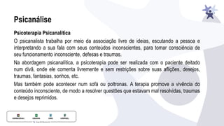 Psicanálise
Psicoterapia Psicanalítica
O psicanalista trabalha por meio da associação livre de ideias, escutando a pessoa e
interpretando a sua fala com seus conteúdos inconscientes, para tomar consciência de
seu funcionamento inconsciente, defesas e traumas.
Na abordagem psicanalítica, a psicoterapia pode ser realizada com o paciente deitado
num divã, onde ele comenta livremente e sem restrições sobre suas aﬂições, desejos,
traumas, fantasias, sonhos, etc.
Mas também pode acontecer num sofá ou poltronas. A terapia promove a vivência do
conteúdo inconsciente, de modo a resolver questões que estavam mal resolvidas, traumas
e desejos reprimidos.
 
