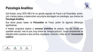 Psicologia Analítica
Carl Gustav Jung (1875-1961) foi um grande seguidor de Freud e da Psicanálise, porém,
com o tempo passou a desenvolver sua própria abordagem em psicologia, que chamou de
Psicologia Analítica.
Sua teoria possui bases na Psicanálise de Freud, porém há algumas diferenças
signiﬁcativas.
A terapia Junguiana explora o universo simbólico da pessoa, não tão focado em
questões sexuais, mas no que Jung chama de “energia psíquica”, busca compreender as
relações entre a pessoa e seus sonhos, arquétipos, incluindo a ideia de um “inconsciente
coletivo”.
 