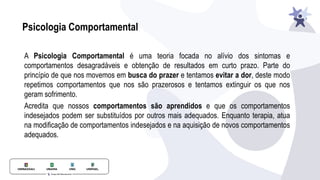 Psicologia Comportamental
A Psicologia Comportamental é uma teoria focada no alívio dos sintomas e
comportamentos desagradáveis e obtenção de resultados em curto prazo. Parte do
princípio de que nos movemos em busca do prazer e tentamos evitar a dor, deste modo
repetimos comportamentos que nos são prazerosos e tentamos extinguir os que nos
geram sofrimento.
Acredita que nossos comportamentos são aprendidos e que os comportamentos
indesejados podem ser substituídos por outros mais adequados. Enquanto terapia, atua
na modiﬁcação de comportamentos indesejados e na aquisição de novos comportamentos
adequados.
 