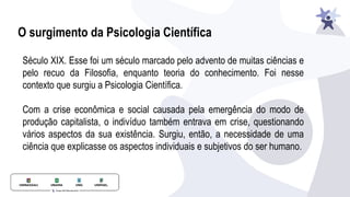 O surgimento da Psicologia Científica
Século XIX. Esse foi um século marcado pelo advento de muitas ciências e
pelo recuo da Filosofia, enquanto teoria do conhecimento. Foi nesse
contexto que surgiu a Psicologia Científica.
Com a crise econômica e social causada pela emergência do modo de
produção capitalista, o indivíduo também entrava em crise, questionando
vários aspectos da sua existência. Surgiu, então, a necessidade de uma
ciência que explicasse os aspectos individuais e subjetivos do ser humano.
 