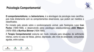 Psicologia Comportamental
O comportamentalismo, ou behaviorismo, é a abordagem da psicologia mais cientíﬁca,
pois trata diretamente com os comportamentos observáveis, que podem ser medidos e
classiﬁcados.
Foi iniciado pelo estudo sobre o condicionamento animal, pelo ﬁsiologista russo Ivan
Pavlov (1849-1936), e desenvolvido pelos psicólogos estadounidenses John Watson
(1878-1958) e Burrhus Skinner (1904-1990).
A Terapia Comportamental costuma ser muito indicada para situações de sofrimento
intenso, como no caso de fobias, pânico, depressão, alto nível de ansiedade, compulsões
agudas, entre outras.
 