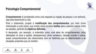 Psicologia Comportamental
Comportamento é considerado como uma resposta ou reação da pessoa a um estímulo,
seja este observável ou não.
Para o tratamento, propõe a modiﬁcação dos comportamentos, por meio duma
intervenção a curto prazo, que muitas vezes envolve tarefas para a pessoa realizar entre
as sessões, partindo de objetivos deﬁnidos.
A depressão, por exemplo, é entendida como uma série de comportamentos como
alterações no sono e apetite, desesperança, choro excessivo, ideação suicida e outros,
esses comportamentos são relacionados com os históricos que os determinaram e as
situações presentes que os mantém.
 