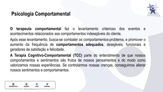 Psicologia Comportamental
O terapeuta comportamental faz o levantamento criterioso dos eventos e
acontecimentos relacionados aos comportamentos indesejáveis do cliente.
Após esse levantamento, busca-se combater os comportamentos-problema, e promover o
aumento da frequência de comportamentos adequados, desejáveis, funcionais e
geradores de satisfação e felicidade.
A Terapia Cognitivo-Comportamental (TCC) parte do entendimento de que nossos
comportamentos e sentimentos são frutos de nossos pensamentos e do modo como
valorizamos nossas experiências. Se controlarmos nossas crenças, conseguimos alterar
nossos sentimentos e comportamentos.
 