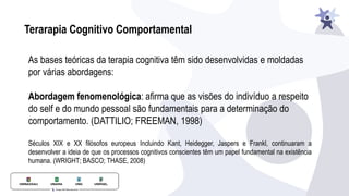 Terarapia Cognitivo Comportamental
As bases teóricas da terapia cognitiva têm sido desenvolvidas e moldadas
por várias abordagens:
Abordagem fenomenológica: afirma que as visões do indivíduo a respeito
do self e do mundo pessoal são fundamentais para a determinação do
comportamento. (DATTILIO; FREEMAN, 1998)
Séculos XIX e XX filósofos europeus Incluindo Kant, Heidegger, Jaspers e Frankl, continuaram a
desenvolver a ideia de que os processos cognitivos conscientes têm um papel fundamental na existência
humana. (WRIGHT; BASCO; THASE, 2008)
 