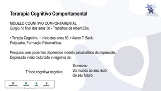 Terarapia Cognitivo Comportamental
MODELO COGNITIVO COMPORTAMENTAL
Surgiu no final dos anos 50 - Trabalhos de Albert Ellis.
• Terapia Cognitiva. • Início dos anos 60. • Aaron T. Beck.
Psiquiatra, Formação Psicanalítica.
Pesquisa com pacientes deprimidos modelo psicanalítico da depressão.
Depressão visão distorcida e negativa de:
Tríade cognitiva negativa
Si mesmo
Do mundo ao seu redor
De seu futuro
 