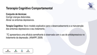 Terarapia Cognitivo Comportamental
Conjunto de técnicas:
Corrigir crenças distorcidas.
Aliviar os sintomas depressivos.
Terapia Cognitiva: Novo modelo explicativo para o desencadeamento e a manutenção
dos sintomas depressivos e seu tratamento.
TC apresentava uma eficácia semelhante à observada com o uso de antidepressivos no
tratamento da depressão. (KNAPP, 2008)
 