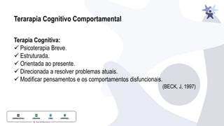 Terarapia Cognitivo Comportamental
Terapia Cognitiva:
✓ Psicoterapia Breve.
✓ Estruturada.
✓ Orientada ao presente.
✓ Direcionada a resolver problemas atuais.
✓ Modificar pensamentos e os comportamentos disfuncionais.
(BECK, J, 1997)
 