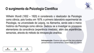 O surgimento da Psicologia Científica
Wilhelm Wundt (1832 – 1920) é considerado o idealizador da Psicologia
como ciência, pois fundou em 1879, o primeiro laboratório experimental de
Psicologia, na universidade de Leipzig, na Alemanha, sendo este o marco
histórico da Psicologia como ciência. Dedicou se a investigar os processos
elementares da consciência (experiência imediata), além das experiências
sensoriais, através do método da introspecção analítica.
Introspecção- Exame que alguém faz dos próprios
pensamentos e sentimentos; observação do interior.
 