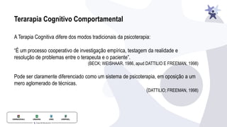 Terarapia Cognitivo Comportamental
A Terapia Cognitiva difere dos modos tradicionais da psicoterapia:
“É um processo cooperativo de investigação empírica, testagem da realidade e
resolução de problemas entre o terapeuta e o paciente”.
(BECK; WEISHAAR, 1986, apud DATTILIO E FREEMAN, 1998)
Pode ser claramente diferenciado como um sistema de psicoterapia, em oposição a um
mero aglomerado de técnicas.
(DATTILIO; FREEMAN, 1998)
 