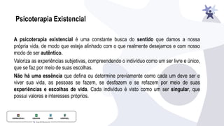 Psicoterapia Existencial
A psicoterapia existencial é uma constante busca do sentido que damos a nossa
própria vida, de modo que esteja alinhado com o que realmente desejamos e com nosso
modo de ser autêntico.
Valoriza as experiências subjetivas, compreendendo o indivíduo como um ser livre e único,
que se faz por meio de suas escolhas.
Não há uma essência que deﬁna ou determine previamente como cada um deve ser e
viver sua vida, as pessoas se fazem, se desfazem e se refazem por meio de suas
experiências e escolhas de vida. Cada indivíduo é visto como um ser singular, que
possui valores e interesses próprios.
 