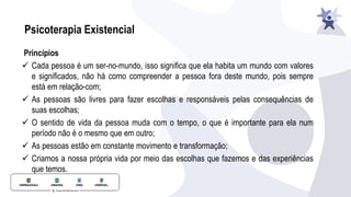 Psicoterapia Existencial
Princípios
✓ Cada pessoa é um ser-no-mundo, isso signiﬁca que ela habita um mundo com valores
e signiﬁcados, não há como compreender a pessoa fora deste mundo, pois sempre
está em relação-com;
✓ As pessoas são livres para fazer escolhas e responsáveis pelas consequências de
suas escolhas;
✓ O sentido de vida da pessoa muda com o tempo, o que é importante para ela num
período não é o mesmo que em outro;
✓ As pessoas estão em constante movimento e transformação;
✓ Criamos a nossa própria vida por meio das escolhas que fazemos e das experiências
que temos.
 