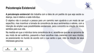 Psicoterapia Existencial
A psicoterapia existencial não trabalha com a ideia de um padrão do que seja saúde ou
doença, isso é relativo a cada indivíduo.
O objetivo não é conduzir a pessoa para um caminho nem ajustá-la a um modo de ser
especíﬁco, mas incentivar a tomada de consciência de seus sentimentos e valores, com a
intenção de ampliar suas possibilidades existenciais, para o encontro ou criação de novos
sentidos para sua vida.
Na medida em que o indivíduo toma consciência de si, acredita-se que ele se aproxima de
seu modo de ser autêntico, passando a fazer escolhas mais coerentes com seus intuitos,
se posicionando no mundo de acordo com o que sente e quer, indo na direção de seus
interesses genuínos
 